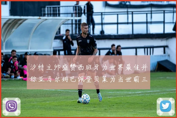 沙特主帅盛赞西班牙为世界最佳并称亚马尔姆巴佩登贝莱为当世前三球员