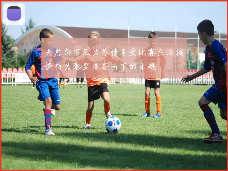 老詹卸下压力尽情享受比赛生活搞怪行为彰显活在当下的乐趣