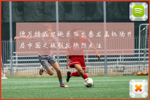德万特威尔逊亲临长春龙嘉机场开启中国之旅引发热烈关注