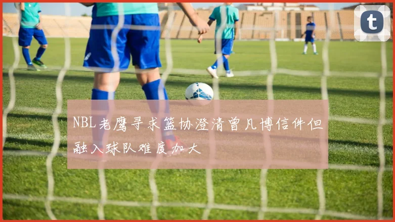 NBL老鹰寻求篮协澄清曾凡博信件但融入球队难度加大