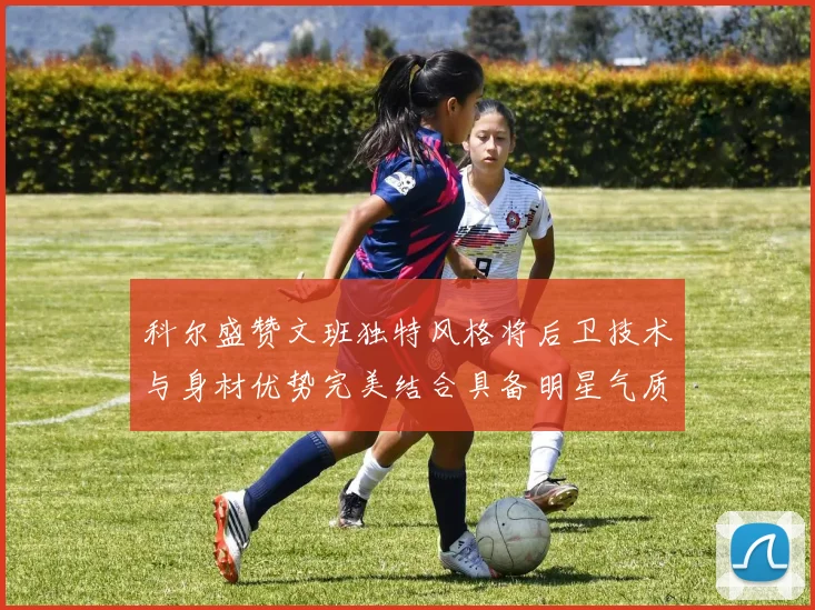 科尔盛赞文班独特风格将后卫技术与身材优势完美结合具备明星气质与球队形象