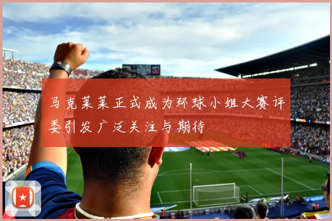 马克莱莱正式成为环球小姐大赛评委引发广泛关注与期待