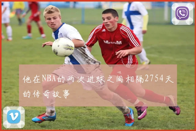 他在NBA的两次进球之间相隔2754天的传奇故事