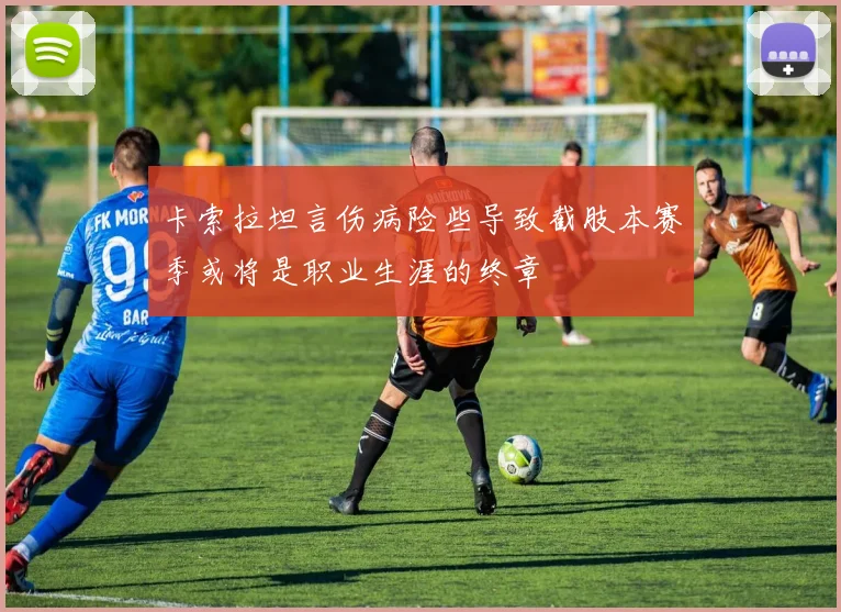 卡索拉坦言伤病险些导致截肢本赛季或将是职业生涯的终章