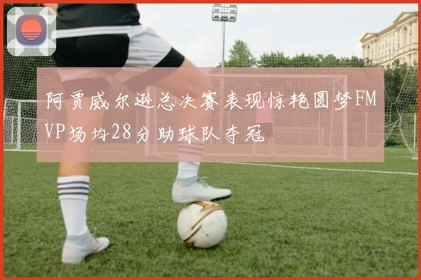 阿贾威尔逊总决赛表现惊艳圆梦FMVP场均28分助球队夺冠