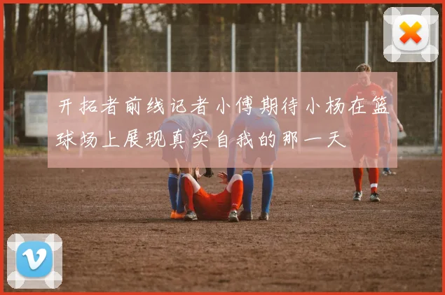 开拓者前线记者小傅期待小杨在篮球场上展现真实自我的那一天