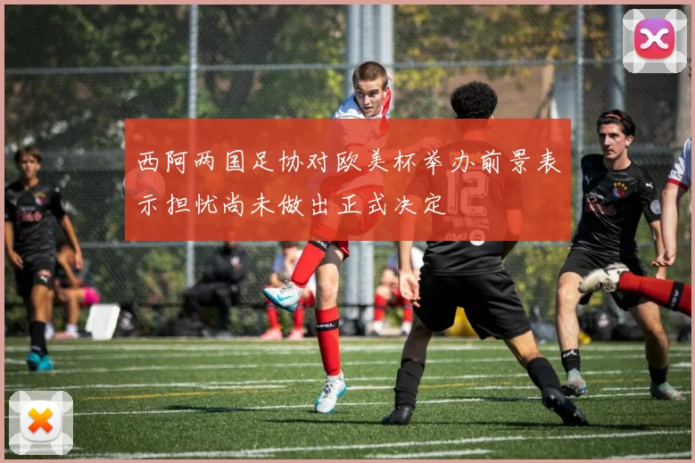 西阿两国足协对欧美杯举办前景表示担忧尚未做出正式决定