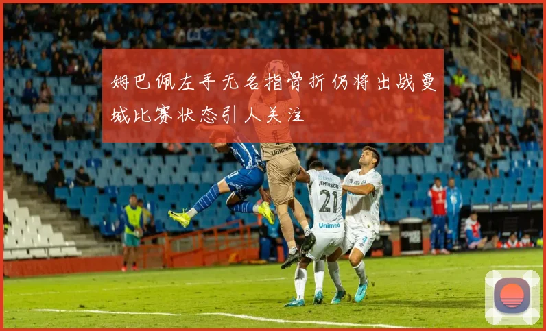 姆巴佩左手无名指骨折仍将出战曼城比赛状态引人关注