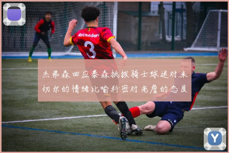 杰弗森回应泰森挑拨骑士球迷对米切尔的情绪比喻科密对老詹的态度