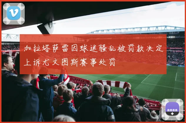 加拉塔萨雷因球迷骚乱被罚款决定上诉尤文图斯赛事处罚