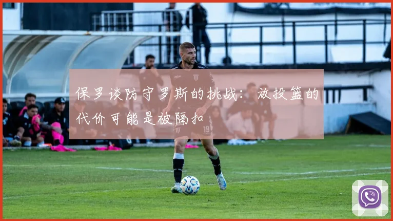 保罗谈防守罗斯的挑战：放投篮的代价可能是被隔扣
