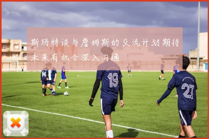 斯玛特谈与詹姆斯的交流计划期待未来有机会深入沟通