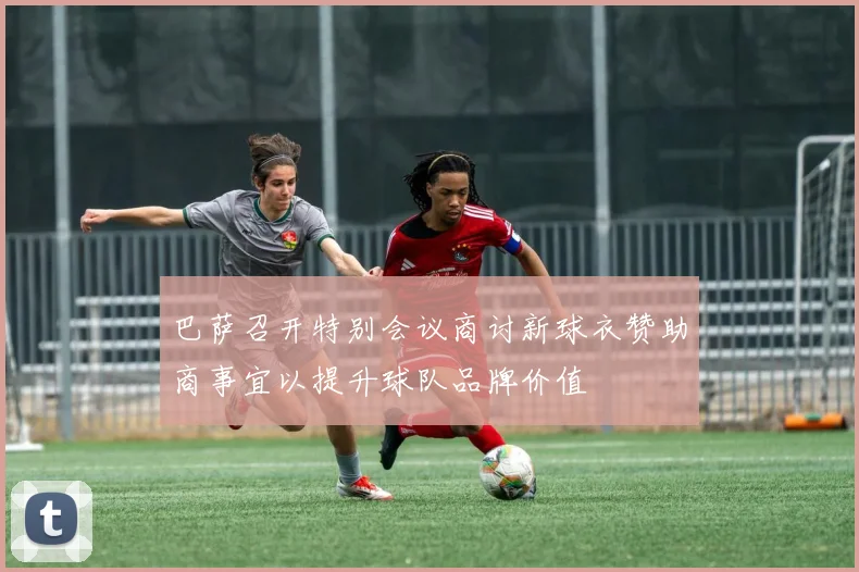 巴萨召开特别会议商讨新球衣赞助商事宜以提升球队品牌价值