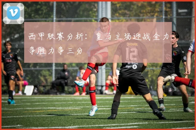 西甲联赛分析：皇马主场迎战全力争胜力争三分
