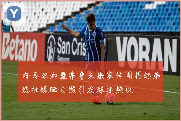 内马尔加盟弗鲁米嫩塞传闻再起弟媳社媒晒合照引发球迷热议