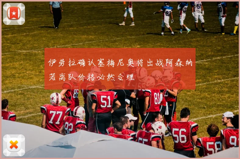 伊劳拉确认塞梅尼奥将出战阿森纳若离队价格必然合理