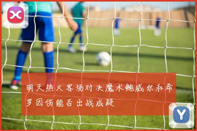 明天热火客场对决魔术鲍威尔和希罗因伤能否出战成疑