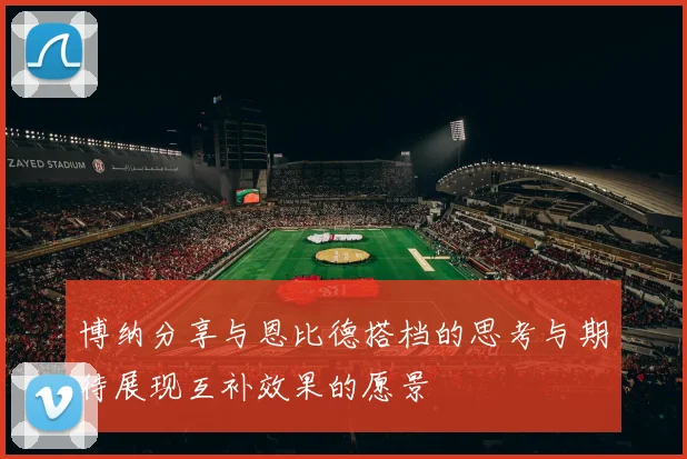 博纳分享与恩比德搭档的思考与期待展现互补效果的愿景