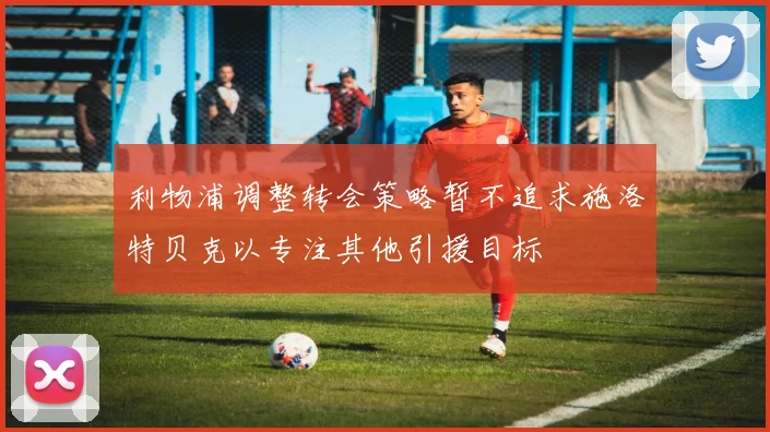 利物浦调整转会策略暂不追求施洛特贝克以专注其他引援目标