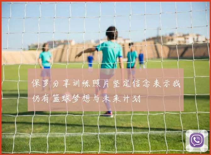 保罗分享训练照片坚定信念表示我仍有篮球梦想与未来计划