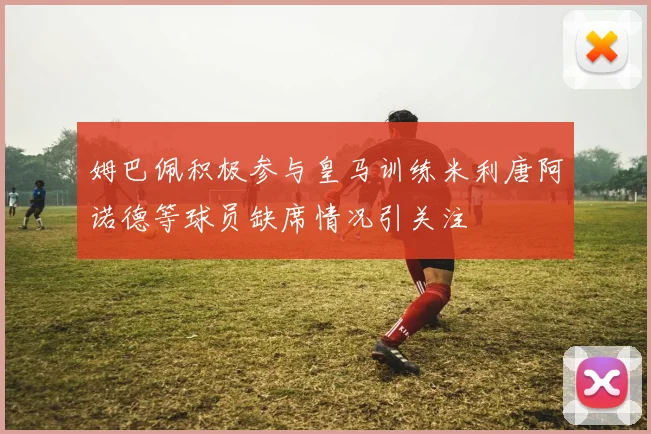 姆巴佩积极参与皇马训练米利唐阿诺德等球员缺席情况引关注